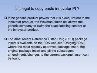 Is it legal to copy paste innovator PI ?
 If the generic product proves that it is bioequivalent to the
innovator product, the Waxman-Hatch act allows the
generic company to claim the exact labeling content as
the innovator product.
 The most recent Reference Listed Drug (RLD) package
insert is available on the FDA web site ―Drugs@FDA‖,
where the most recently approved package insert, the
original package insert and all the subsequent
amendments/changes to the current package insert can
be found.

 