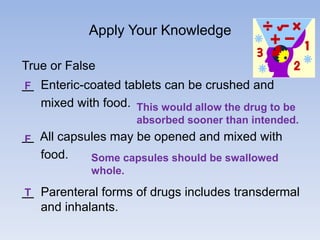 Apply Your Knowledge
True or False
F Enteric-coated tablets can be crushed and

mixed with food. This would allow the drug to be
absorbed sooner than intended.

F All capsules may be opened and mixed with

food.

Some capsules should be swallowed
whole.

T Parenteral forms of drugs includes transdermal

and inhalants.

 