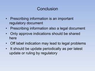 Conclusion
• Prescribing information is an important
regulatory document
• Prescribing information also a legal document
• Only approve indications should be shared
here
• Off label indication may lead to legal problems
• It should be update periodically as per latest
update or ruling by regulatory

 