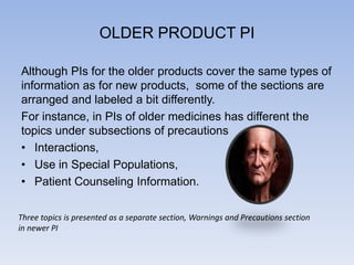 OLDER PRODUCT PI
Although PIs for the older products cover the same types of
information as for new products, some of the sections are
arranged and labeled a bit differently.
For instance, in PIs of older medicines has different the
topics under subsections of precautions
• Interactions,
• Use in Special Populations,
• Patient Counseling Information.
Three topics is presented as a separate section, Warnings and Precautions section
in newer PI

 