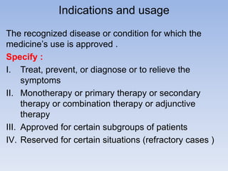 Indications and usage
The recognized disease or condition for which the
medicine’s use is approved .
Specify :
I. Treat, prevent, or diagnose or to relieve the
symptoms
II. Monotherapy or primary therapy or secondary
therapy or combination therapy or adjunctive
therapy
III. Approved for certain subgroups of patients
IV. Reserved for certain situations (refractory cases )

 