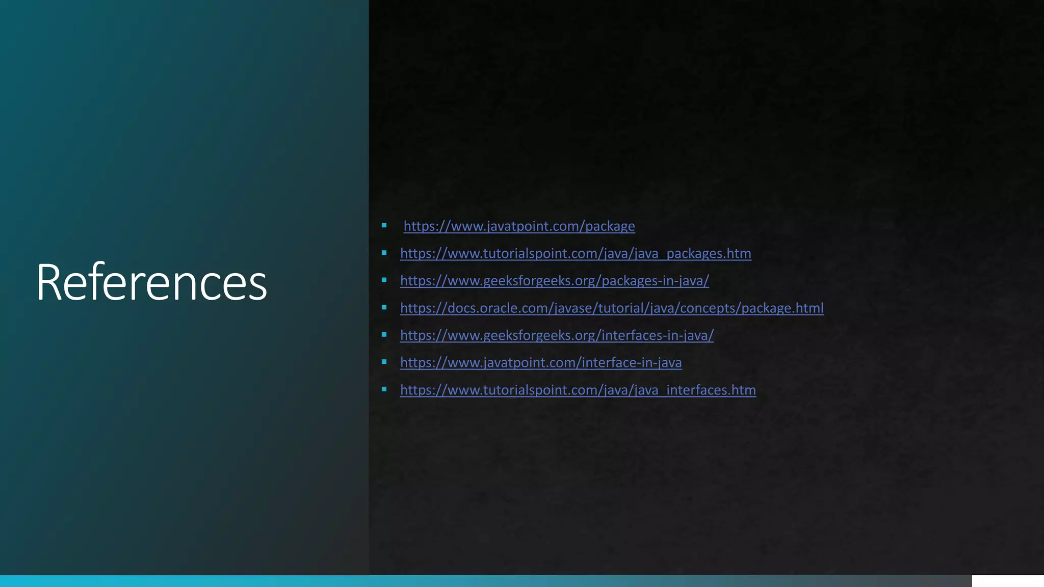 References
 https://www.javatpoint.com/package
 https://www.tutorialspoint.com/java/java_packages.htm
 https://www.geeksforgeeks.org/packages-in-java/
 https://docs.oracle.com/javase/tutorial/java/concepts/package.html
 https://www.geeksforgeeks.org/interfaces-in-java/
 https://www.javatpoint.com/interface-in-java
 https://www.tutorialspoint.com/java/java_interfaces.htm
 