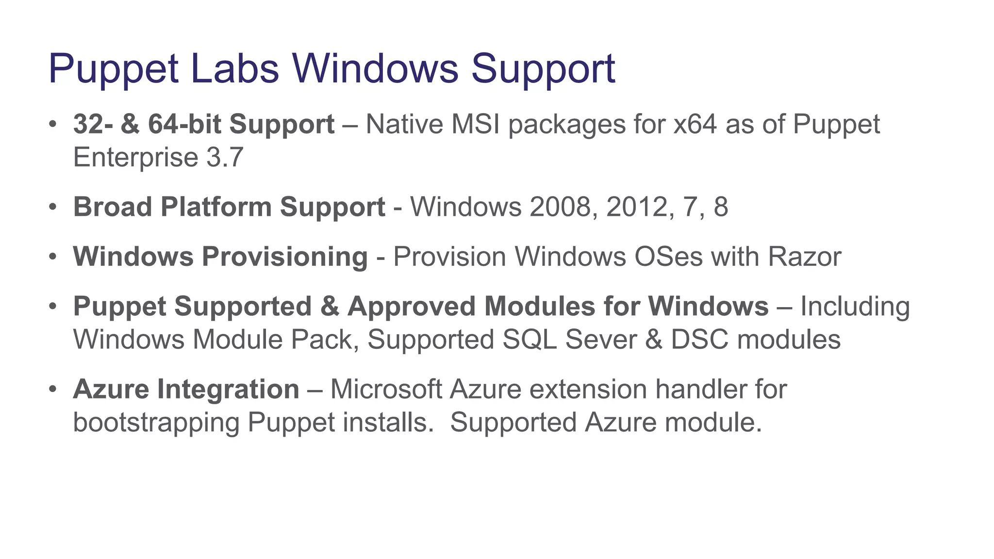 Puppet Labs Windows Support
• 32- & 64-bit Support – Native MSI packages for x64 as of Puppet
Enterprise 3.7
• Broad Platform Support - Windows 2008, 2012, 7, 8
• Windows Provisioning - Provision Windows OSes with Razor
• Puppet Supported & Approved Modules for Windows – Including
Windows Module Pack, Supported SQL Sever & DSC modules
• Azure Integration – Microsoft Azure extension handler for
bootstrapping Puppet installs. Supported Azure module.
 