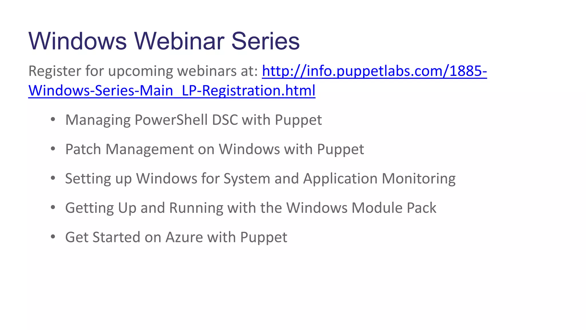 Windows Webinar Series
Register for upcoming webinars at: http://info.puppetlabs.com/1885-
Windows-Series-Main_LP-Registration.html
• Managing PowerShell DSC with Puppet
• Patch Management on Windows with Puppet
• Setting up Windows for System and Application Monitoring
• Getting Up and Running with the Windows Module Pack
• Get Started on Azure with Puppet
 