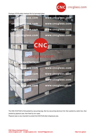 CNC Glass Interlayer(China)
www.cncglass.com cnc@cncglass.com benext77@gmail.com http://cnc.glass/
Package of EVA safety interlayer film for laminated glass
The CNC EVA FILM is first packed by vacuuming bag, then by vacuuming aluminum foil, then packed by carton box, then
packed by plywood case, then fixed by iron ropes.
Plywood case is very important to protect the EVA FILM when shipping by sea.
 