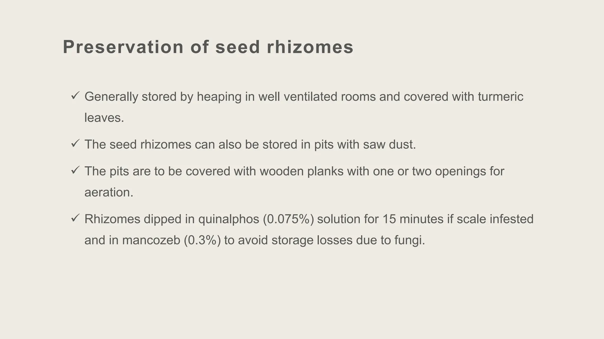 Preservation of seed rhizomes
 Generally stored by heaping in well ventilated rooms and covered with turmeric
leaves.
 The seed rhizomes can also be stored in pits with saw dust.
 The pits are to be covered with wooden planks with one or two openings for
aeration.
 Rhizomes dipped in quinalphos (0.075%) solution for 15 minutes if scale infested
and in mancozeb (0.3%) to avoid storage losses due to fungi.
 