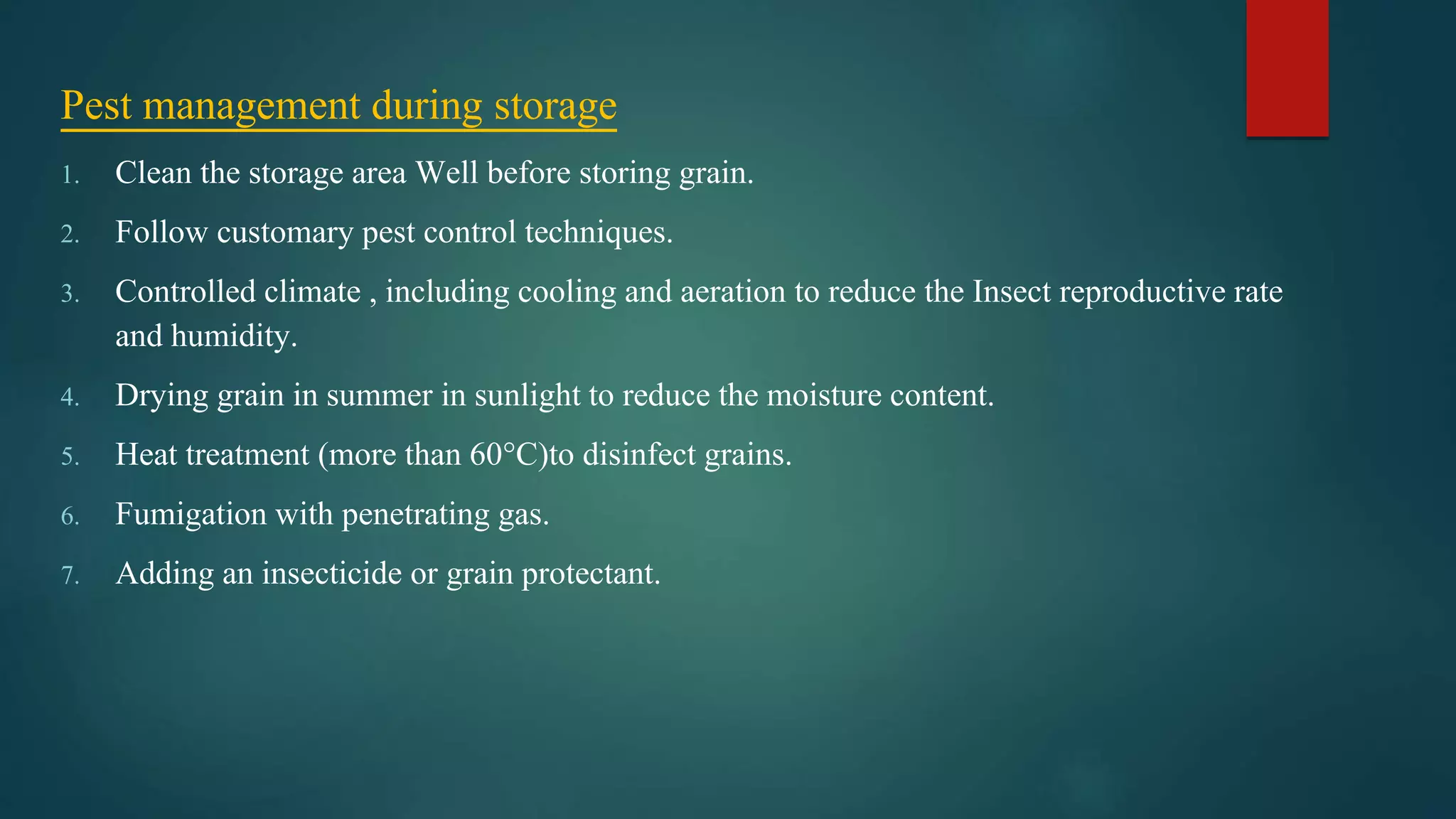 Pest management during storage
1. Clean the storage area Well before storing grain.
2. Follow customary pest control techniques.
3. Controlled climate , including cooling and aeration to reduce the Insect reproductive rate
and humidity.
4. Drying grain in summer in sunlight to reduce the moisture content.
5. Heat treatment (more than 60°C)to disinfect grains.
6. Fumigation with penetrating gas.
7. Adding an insecticide or grain protectant.
 