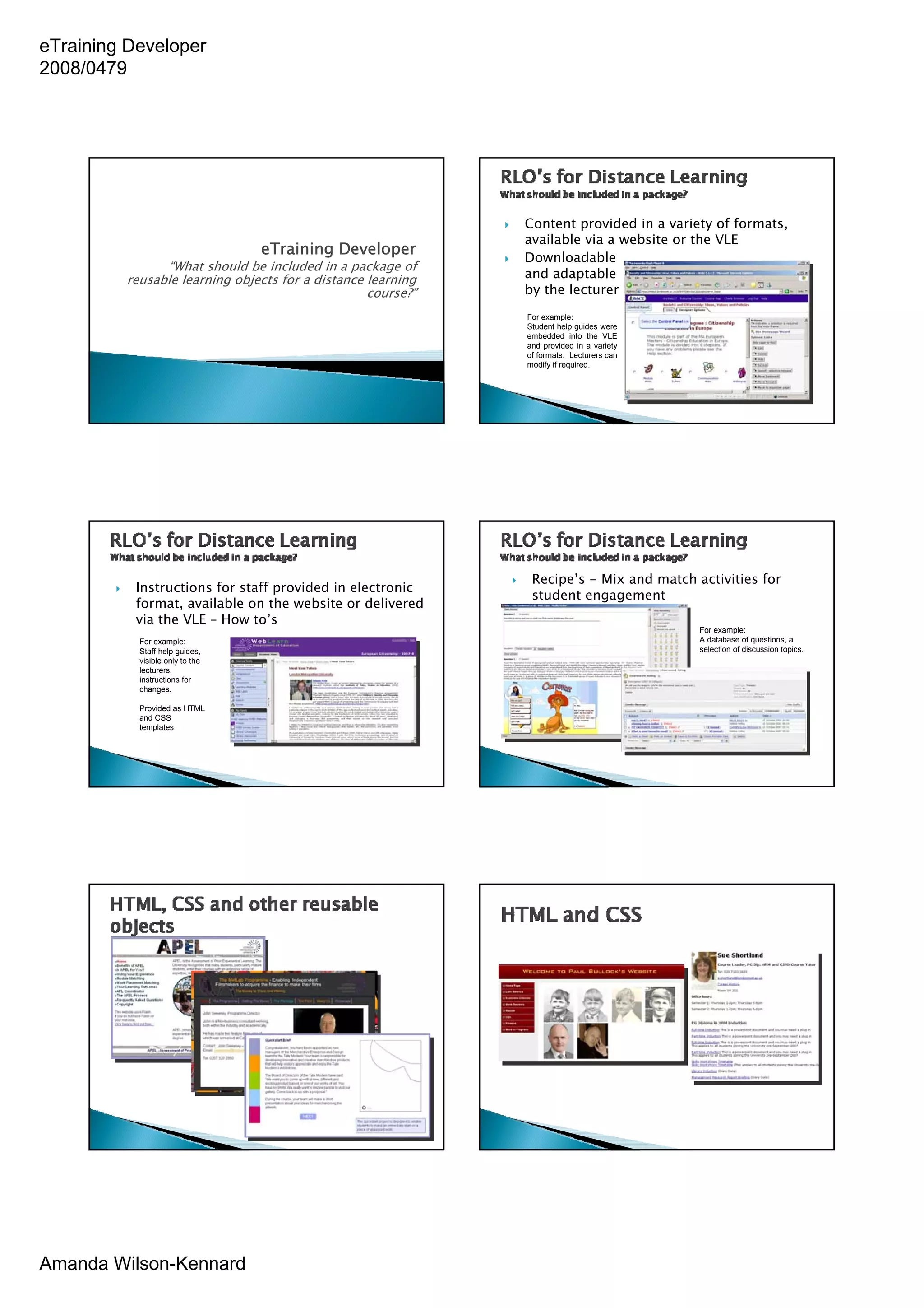 eTraining Developer
2008/0479




                                                             Content provided in a variety of formats,
                                                             available via a website or the VLE
                                 eTraining Developer         Downloadable
               “What should be included in a package of
         reusable learning objects for a distance learning   and adaptable
                                                  course?”   by the lecturer
                                                             For example:
                                                             Student help guides were
                                                             embedded into the VLE
                                                             and provided in a variety
                                                             of formats. Lecturers can
                                                             modify if required.




                                                              Recipe’s - Mix and match activities for
          Instructions for staff provided in electronic
                                                              student engagement
          format, available on the website or delivered
          via the VLE – How to’s
                                                                                         For example:
           For example:                                                                  A database of questions, a
           Staff help guides,                                                            selection of discussion topics.
           visible only to the
           lecturers,
           instructions for
           changes.

           Provided as HTML
           and CSS
           templates




Amanda Wilson-Kennard
 
