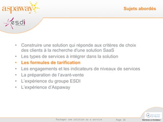 Construire une solution qui réponde aux critères de choix des clients à la recherche d'une solution SaaS Les types de services à intégrer dans la solution  Les formules de tarification Les engagements et les indicateurs de niveaux de services La préparation de l’avant-vente L’expérience du groupe ESDI L’expérience d’Aspaway Sujets abordés 