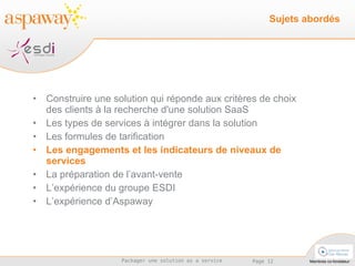 Construire une solution qui réponde aux critères de choix des clients à la recherche d'une solution SaaS Les types de services à intégrer dans la solution  Les formules de tarification Les engagements et les indicateurs de niveaux de services La préparation de l’avant-vente L’expérience du groupe ESDI L’expérience d’Aspaway Sujets abordés 