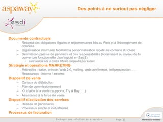 Documents contractuels Respect des obligations légales et réglementaires liés au Web et à l’hébergement de données Organisation structurée facilitant la personnalisation rapide au contexte du client Délimitation précise du périmètre et des responsabilités (notamment au niveau de la couverture fonctionnelle d’un logiciel en SaaS)  sans toutefois avoir un contrat difficile à comprendre pour le client Stratégie et opérations MARKETING Méthodes : salon, presse, Web 2.0, mailing, web conférence, téléprospection, … Ressources : interne / externe Dispositif de vente Canaux de distribution Plan de commissionnement Kit d’aide à la vente (supports, Try & Buy, …) Assistance à la force de vente Dispositif d’activation des services Réseau de partenaires Processus simple et industrialisé Processus de facturation Des points à ne surtout pas négliger 