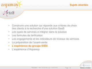 Construire une solution qui réponde aux critères de choix des clients à la recherche d'une solution SaaS Les types de services à intégrer dans la solution  Les formules de tarification Les engagements et les indicateurs de niveaux de services La préparation de l’avant-vente L’expérience du groupe ESDI L’expérience d’Aspaway Sujets abordés 