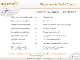 Le marché va dans le sens de la construction des offres  avec des partenaires Saas et hébergeurs  Coûts et contraintes plus faibles     ROI plus facile Désengagement plus facile    Droit à l’erreur Implémentation plus rapide     Meilleures chances  de succès du projet Pas d’investissement initial     ROI plus immédiat Simplicité présentation offre    Appropriation par les IC Sécurité / confidentialité     Engagement des collaborateurs Système externalisé      SLA de niveau supérieur “ Time to Market”      Offre déjà opérationnelle et mature Offres applicatives et     Présenter une offre homogène et  services complémentaires  complète au client final Migrer vers le SaaS / Cloud... Faire soi-même ou s'appuyer sur un Partenaire ? 