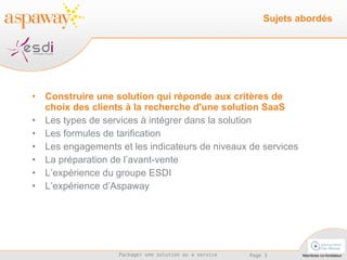 Construire une solution qui réponde aux critères de choix des clients à la recherche d'une solution SaaS Les types de services à intégrer dans la solution  Les formules de tarification Les engagements et les indicateurs de niveaux de services La préparation de l’avant-vente L’expérience du groupe ESDI L’expérience d’Aspaway Sujets abordés 