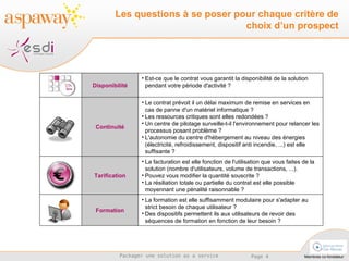 Les questions à se poser pour chaque critère de choix d’un prospect La formation est elle suffisamment modulaire pour s'adapter au strict besoin de chaque utilisateur ?  Des dispositifs permettent ils aux utilisateurs de revoir des séquences de formation en fonction de leur besoin ? Formation La facturation est elle fonction de l'utilisation que vous faites de la solution (nombre d'utilisateurs, volume de transactions, ...).  Pouvez vous modifier la quantité souscrite ?  La résiliation totale ou partielle du contrat est elle possible moyennant une pénalité raisonnable ? Tarification Le contrat prévoit il un délai maximum de remise en services en cas de panne d'un matériel informatique ?  Les ressources critiques sont elles redondées ?  Un centre de pilotage surveille-t-il l'environnement pour relancer les processus posant problème ? L'autonomie du centre d'hébergement au niveau des énergies (électricité, refroidissement, dispositif anti incendie, ...) est elle suffisante ? Continuité Est-ce que le contrat vous garantit la disponibilité de la solution pendant votre période d'activité ? Disponibilité 