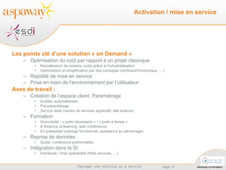 Les points clé d’une solution « on Demand » Optimisation du coût par rapport à un projet classique  Mutualisation de certains coûts grâce à l’industrialisation Optimisation et simplification par des packages (verticaux/horizontaux, …) Rapidité de mise en service Prise en main de l’environnement par l’utilisateur Axes de travail : Création de l’espace client, Paramétrage Guides, automatismes Pré-paramétrage Service desk (centre de services applicatif, télé acteurs) Formation  Granularité : « juste nécessaire » / « juste à temps » À distance (e-learning, web conférence) En présentiel (cadrage fonctionnel, assistance au démarrage) Reprise de données Guide, conteneurs préformattés Intégration dans le SI Interfaces / Inter opérabilité (Web services, …) Activation / mise en service 