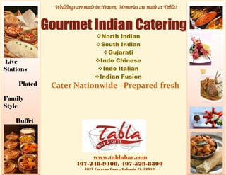 Weddings are made in Heaven, Memories are made at Tabla!




                                North Indian
                                South Indian
                                  Gujarati
Live                            Indo Chinese
Stations                         Indo Italian
                                Indian Fusion
     Plated   Cater Nationwide –Prepared fresh
Family
Style

    Buffet




                            www.tablabar.com
                       407-248-9400, 407-529-8300
                           5827 Caravan Court, Orlando FL 32819
 