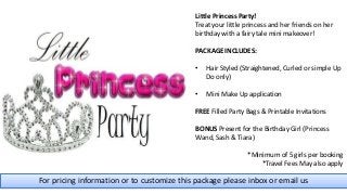 For pricing information or to customize this package please inbox or email us
Little Princess Party!
Treat your little princess and her friends on her
birthday with a fairy tale mini makeover!
PACKAGE INCLUDES:
• Hair Styled (Straightened, Curled or simple Up
Do only)
• Mini Make Up application
FREE Filled Party Bags & Printable Invitations
BONUS Present for the Birthday Girl (Princess
Wand, Sash & Tiara)
*Minimum of 5 girls per booking
*Travel Fees May also apply
 