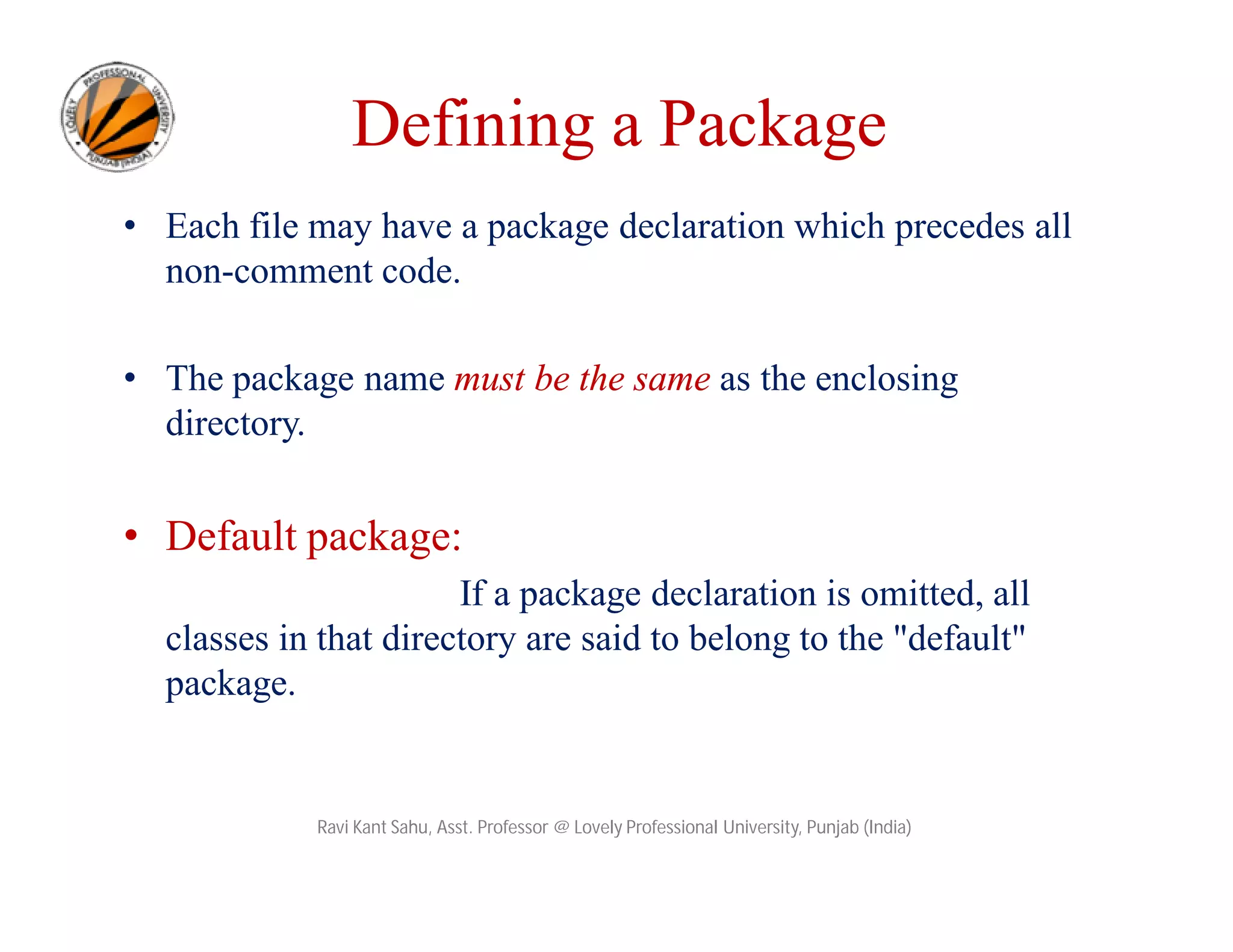 Defining a Package
• Each file may have a package declaration which precedes all
non-comment code.
• The package name must be the same as the enclosing
directory.
• Default package:
If a package declaration is omitted, all
classes in that directory are said to belong to the "default"
package.
Ravi Kant Sahu, Asst. Professor @ Lovely Professional University, Punjab (India)
 