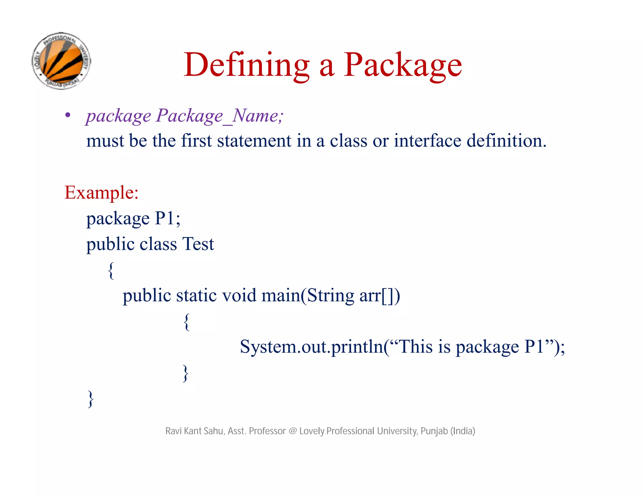 Defining a Package
• package Package_Name;
must be the first statement in a class or interface definition.
Example:
package P1;
public class Test
{
public static void main(String arr[])
{
System.out.println(“This is package P1”);
}
}
Ravi Kant Sahu, Asst. Professor @ Lovely Professional University, Punjab (India)
 