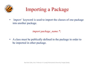• ‘import’ keyword is used to import the classes of one package
into another package.
import package_name.*;
• A class must be publically defined in the package in order to
be imported in other package.
Ravi Kant Sahu, Asst. Professor @ Lovely Professional University, Punjab (India)
Importing a Package
 