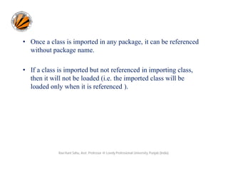 • Once a class is imported in any package, it can be referenced
without package name.
• If a class is imported but not referenced in importing class,
then it will not be loaded (i.e. the imported class will be
loaded only when it is referenced ).
Ravi Kant Sahu, Asst. Professor @ Lovely Professional University, Punjab (India)
 