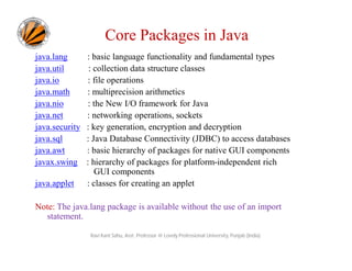 Core Packages in Java
java.lang : basic language functionality and fundamental types
java.util : collection data structure classes
java.io : file operations
java.math : multiprecision arithmetics
java.nio : the New I/O framework for Java
java.net : networking operations, sockets
java.security : key generation, encryption and decryption
java.sql : Java Database Connectivity (JDBC) to access databases
java.awt : basic hierarchy of packages for native GUI components
javax.swing : hierarchy of packages for platform-independent rich
GUI components
java.applet : classes for creating an applet
Note: The java.lang package is available without the use of an import
statement.
Ravi Kant Sahu, Asst. Professor @ Lovely Professional University, Punjab (India)
 