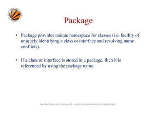 Package
• Package provides unique namespace for classes (i.e. facility of
uniquely identifying a class or interface and resolving name
conflicts).
• If a class or interface is stored in a package, then it is
referenced by using the package name.
Ravi Kant Sahu, Asst. Professor @ Lovely Professional University, Punjab (India)
 