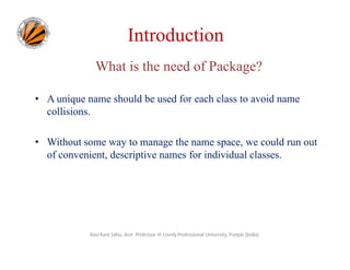 Introduction
What is the need of Package?
• A unique name should be used for each class to avoid name
collisions.
• Without some way to manage the name space, we could run out
of convenient, descriptive names for individual classes.
Ravi Kant Sahu, Asst. Professor @ Lovely Professional University, Punjab (India)
 