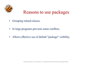 Reasons to use packages
• Grouping related classes.
• In large programs prevents name conflicts.
• Allows effective use of default "package" visibility.
Ravi Kant Sahu, Asst. Professor @ Lovely Professional University, Punjab (India)
 