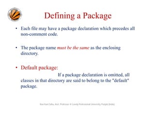 Defining a Package
• Each file may have a package declaration which precedes all
non-comment code.
• The package name must be the same as the enclosing
directory.
• Default package:
If a package declaration is omitted, all
classes in that directory are said to belong to the "default"
package.
Ravi Kant Sahu, Asst. Professor @ Lovely Professional University, Punjab (India)
 