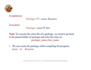 Compilation:
Package P1> javac Test.java
Execution:
Package> java P1.Test
Note: To execute the class file of a package, we need to go back
to the parent folder of package and refer the class as-
package_name.class_name
• We can create the package while compiling the program.
javac –d . Test.java
Ravi Kant Sahu, Asst. Professor @ Lovely Professional University, Punjab (India)
 