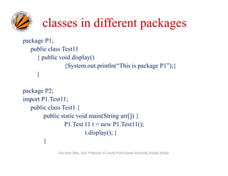 classes in different packages
package P1;
public class Test11
{ public void display()
{System.out.println(“This is package P1”);}
}
package P2;
import P1.Test11;
public class Test1 {
public static void main(String arr[]) {
P1.Test 11 t = new P1.Test11();
t.display(); }
}
Ravi Kant Sahu, Asst. Professor @ Lovely Professional University, Punjab (India)
 
