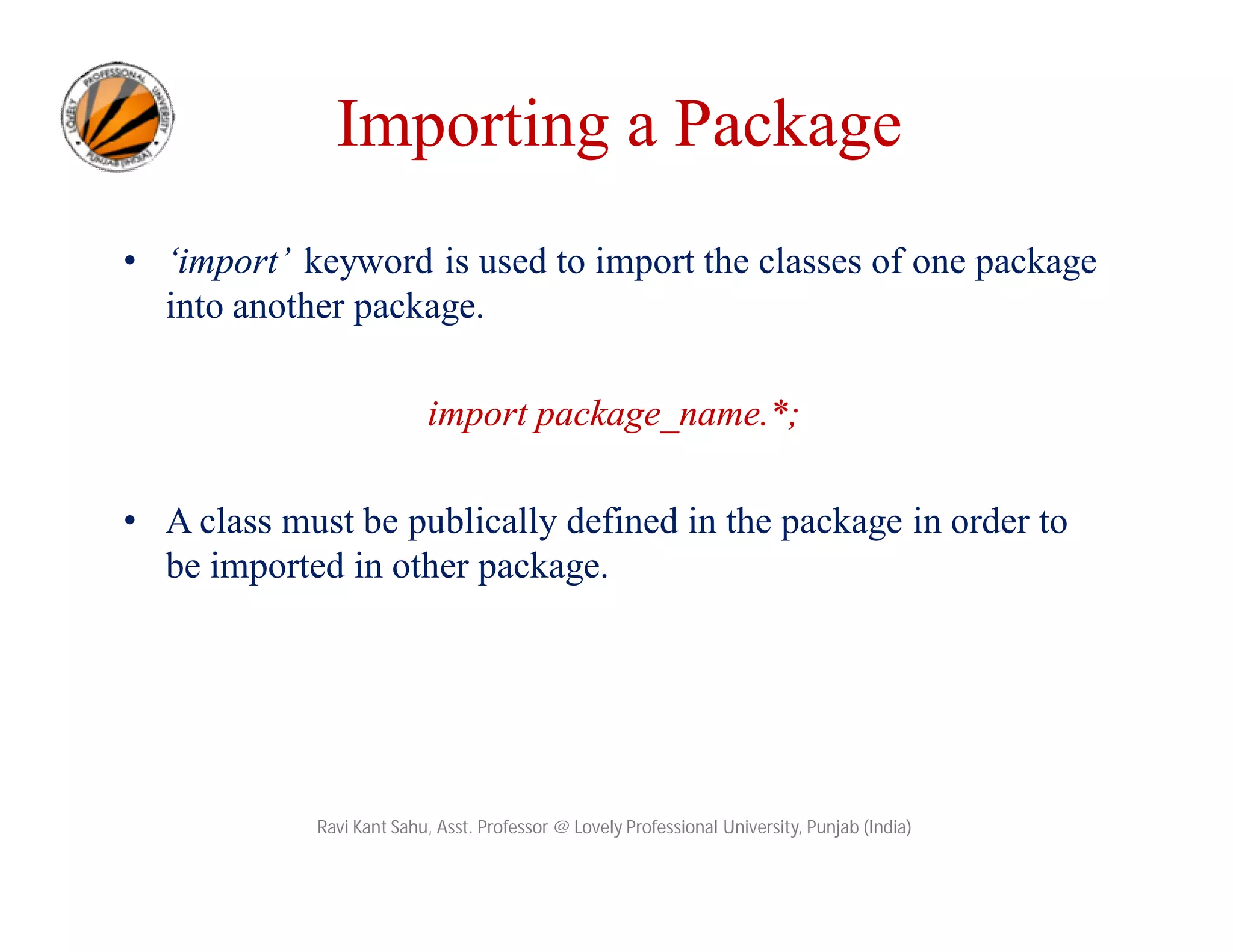 • ‘import’ keyword is used to import the classes of one package
into another package.
import package_name.*;
• A class must be publically defined in the package in order to
be imported in other package.
Ravi Kant Sahu, Asst. Professor @ Lovely Professional University, Punjab (India)
Importing a Package
 