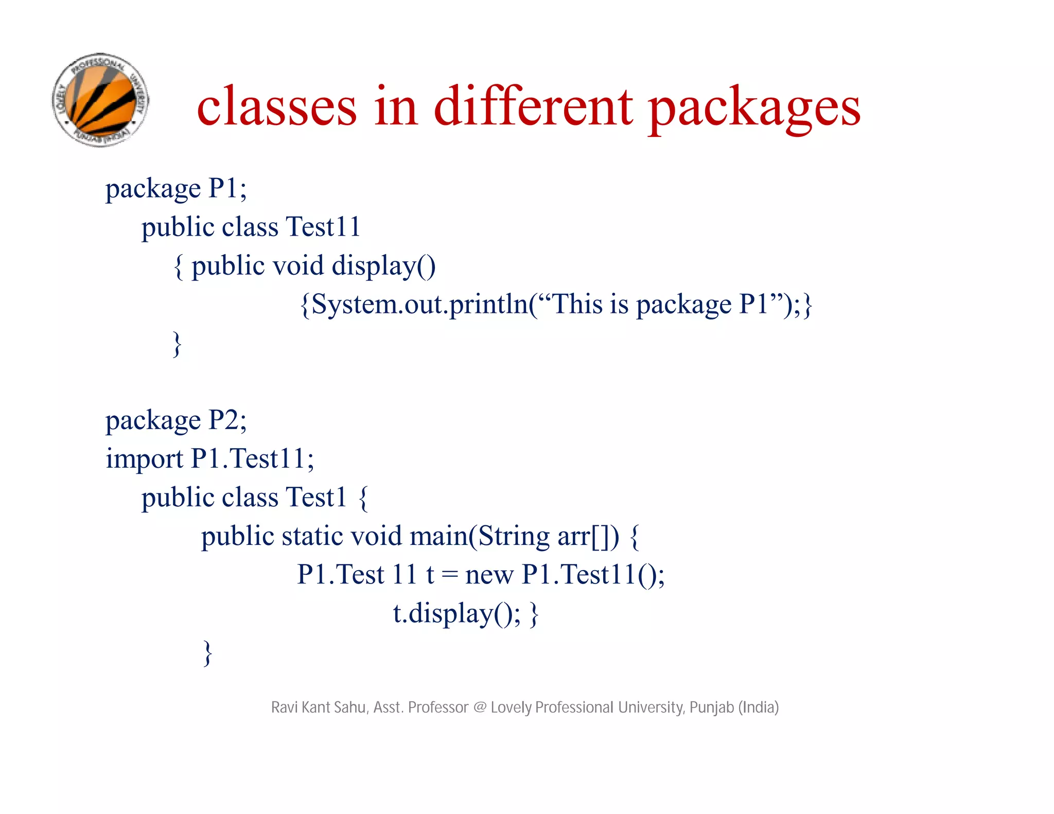 classes in different packages
package P1;
public class Test11
{ public void display()
{System.out.println(“This is package P1”);}
}
package P2;
import P1.Test11;
public class Test1 {
public static void main(String arr[]) {
P1.Test 11 t = new P1.Test11();
t.display(); }
}
Ravi Kant Sahu, Asst. Professor @ Lovely Professional University, Punjab (India)
 