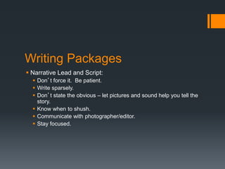 Writing Packages 
 Narrative Lead and Script: 
 Don’t force it. Be patient. 
 Write sparsely. 
 Don’t state the obvious – let pictures and sound help you tell the 
story. 
 Know when to shush. 
 Communicate with photographer/editor. 
 Stay focused. 
 