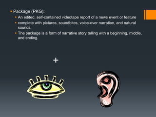  Package (PKG): 
 An edited, self-contained videotape report of a news event or feature 
 complete with pictures, soundbites, voice-over narration, and natural 
sounds. 
 The package is a form of narrative story telling with a beginning, middle, 
and ending. 
+ 
 