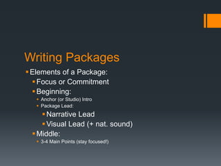 Writing Packages 
 Elements of a Package: 
 Focus or Commitment 
Beginning: 
 Anchor (or Studio) Intro 
 Package Lead: 
Narrative Lead 
Visual Lead (+ nat. sound) 
 Middle: 
 3-4 Main Points (stay focused!) 
 