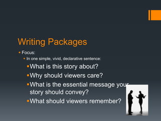Writing Packages 
 Focus: 
 In one simple, vivid, declarative sentence: 
What is this story about? 
Why should viewers care? 
What is the essential message your 
story should convey? 
What should viewers remember? 
 