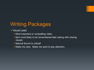 Writing Packages 
 Visual Lead: 
 Most important or compelling video. 
 Item most likely to be remembered later (along with closing 
visual). 
 Natural Sound is critical! 
 Make me care. Make me want to pay attention. 
 