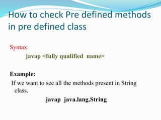 How to check Pre defined methods
in pre defined class
Syntax:
javap <fully qualified name>
Example:
If we want to see all the methods present in String
class.
javap java.lang.String
 