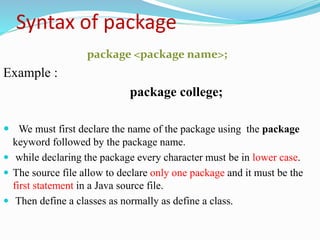 Syntax of package
package <package name>;
Example :
package college;
 We must first declare the name of the package using the package
keyword followed by the package name.
 while declaring the package every character must be in lower case.
 The source file allow to declare only one package and it must be the
first statement in a Java source file.
 Then define a classes as normally as define a class.
 