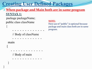 Creating User Defined Packages
When package and Main both are in same program
SYNTAX 1:
package packageName;
public class className
{
- - - - - - - - - - - - -
// Body of className
- - - - - - - - - - - -
main
{
- - - - - - - - - - - - -
// Body of main
- - - - - - - - - - - -
}
}
NOTE:
Here use of “public” is optional because
package and main class both are in same
program.
 