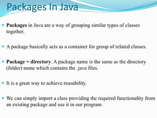Packages In Java
 Packages in Java are a way of grouping similar types of classes
together.
 A package basically acts as a container for group of related classes.
 Package = directory. A package name is the same as the directory
(folder) name which contains the .java files.
 It is a great way to achieve reusability.
 We can simply import a class providing the required functionality from
an existing package and use it in our program.
 