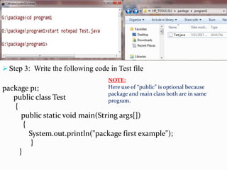  Step 3: Write the following code in Test file
package p1;
public class Test
{
public static void main(String args[])
{
System.out.println("package first example");
}
}
NOTE:
Here use of “public” is optional because
package and main class both are in same
program.
 