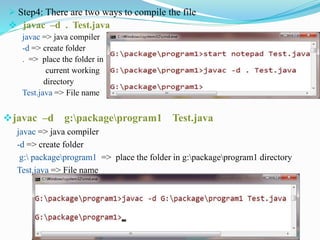  Step4: There are two ways to compile the file
 javac –d . Test.java
javac => java compiler
-d => create folder
. => place the folder in
current working
directory
Test.java => File name
javac –d g:packageprogram1 Test.java
javac => java compiler
-d => create folder
g: packageprogram1 => place the folder in g:packageprogram1 directory
Test.java => File name
 