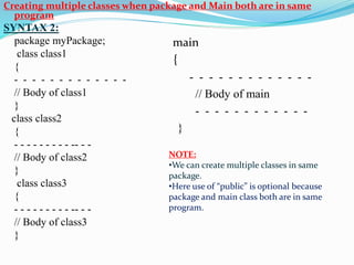 Creating multiple classes when package and Main both are in same
program
SYNTAX 2:
package myPackage;
class class1
{
- - - - - - - - - - - - -
// Body of class1
}
class class2
{
- - - - - - - - - -- - -
// Body of class2
}
class class3
{
- - - - - - - - - -- - -
// Body of class3
}
NOTE:
•We can create multiple classes in same
package.
•Here use of “public” is optional because
package and main class both are in same
program.
main
{
- - - - - - - - - - - - -
// Body of main
- - - - - - - - - - - -
}
 