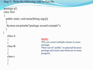  Step 3: Write the following code in Test file
package p2;
class Test
{
public static void main(String args[])
{
System.out.println("package second example");
}
}
class A
{
}
class B
{
}
class c
{
}
NOTE:
•We can create multiple classes in same
package.
•Here use of “public” is optional because
package and main class both are in same
program.
 