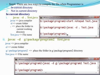  Step4: There are two ways to compile the file when Programmer is
1) In current directory
2) Not in current directory
In current directory
i. javac –d . Test.java
javac => java compiler
-d => create folder
. => place the folder in
current working
directory
Test.java => File name
ii. javac –d g:packageprogram2 Test.java
javac => java compiler
-d => create folder
g: packageprogram2 => place the folder in g:packageprogram2 directory
Test.java => File name
 