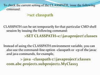 To check the current setting of the CLASSPATH, issue the following
command:
>set classpath
CLASSPATH can be set temporarily for that particular CMD shell
session by issuing the following command:
>SET CLASSPATH=c:javaprojectclasses
Instead of using the CLASSPATH environment variable, you can
also use the command-line option -classpath or -cp of the javac
and java commands, for example,
> java –classpath c:javaprojectclasses
com.abc.project1.subproject2.MyClass3
 